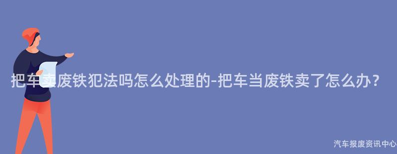 把车卖废铁犯法吗怎么处理的-把车当废铁卖了怎么办？