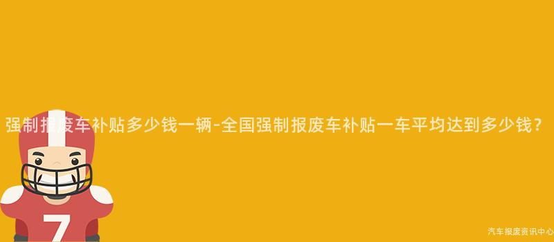 强制报废车补贴多少钱一辆-全国强制报废车补贴一车平均达到多少钱？