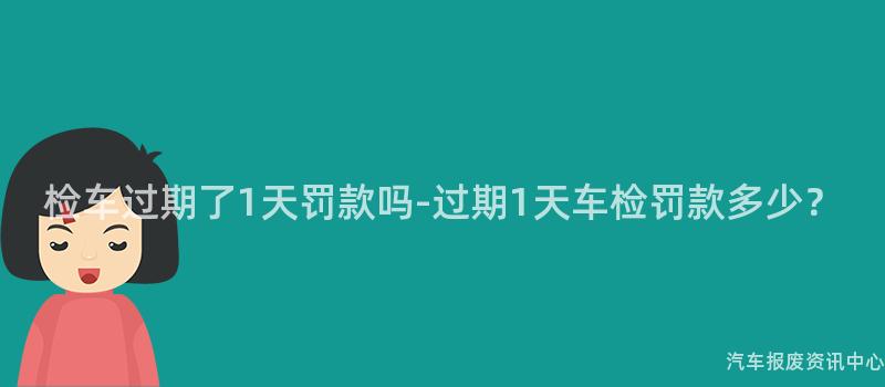 检车过期了1天罚款吗-过期1天车检罚款多少？