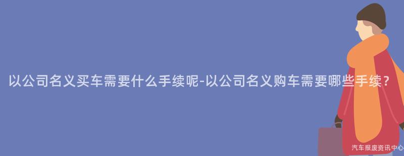 以公司名义买车需要什么手续呢-以公司名义购车需要哪些手续？