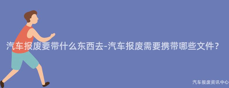 汽车报废要带什么东西去-汽车报废需要携带哪些文件？