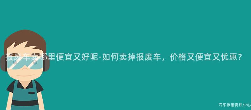 报废车卖哪里便宜又好呢-如何卖掉报废车，价格又便宜又优惠？