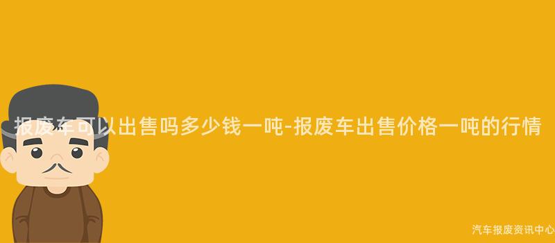 报废车可以出售吗多少钱一吨-报废车出售价格一吨的行情
