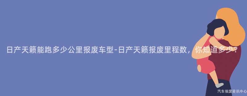 日产天籁能跑多少公里报废车型-日产天籁报废里程数，你知道多少？