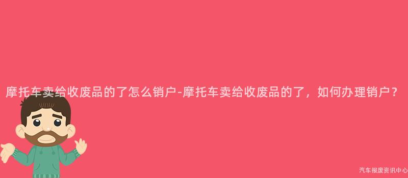 摩托车卖给收废品的了怎么销户-摩托车卖给收废品的了，如何办理销户？
