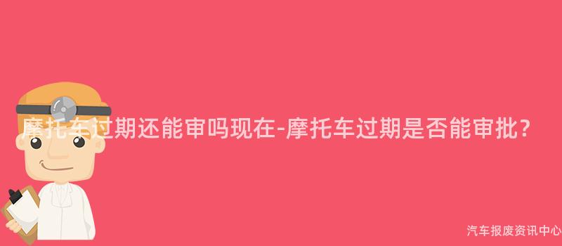摩托车过期还能审吗现在-摩托车过期是否能审批？