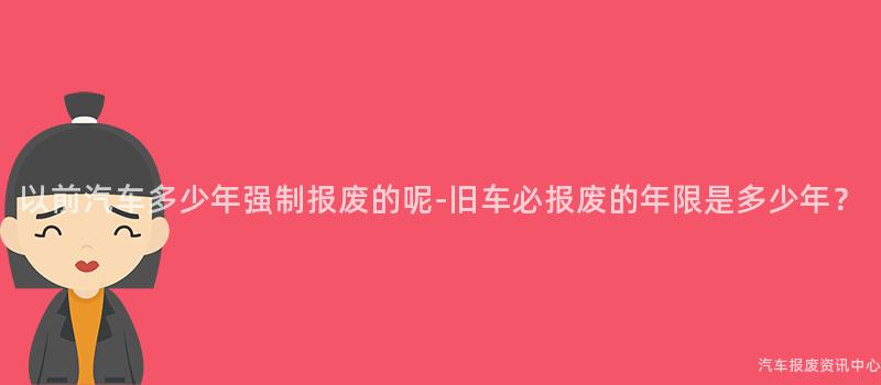 以前汽车多少年强制报废的呢-旧车必报废的年限是多少年？