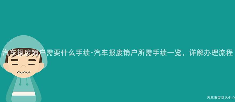 汽车报废销户需要什么手续-汽车报废销户所需手续一览，详解办理流程