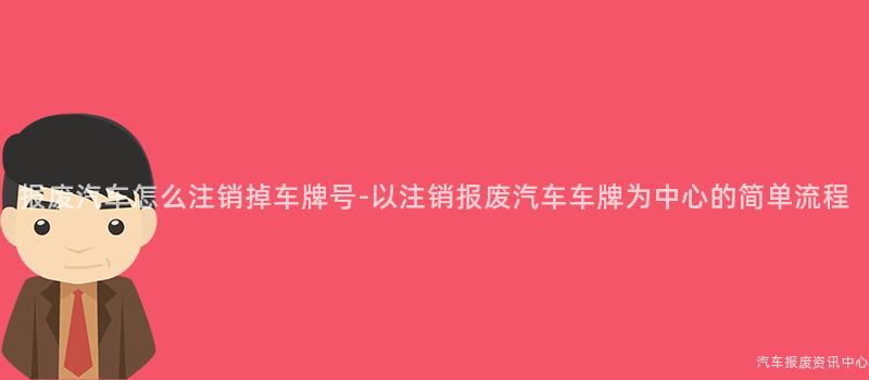 报废汽车怎么注销掉车牌号-以注销报废汽车车牌为中心的简单流程