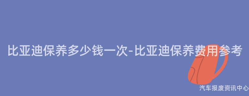 比亚迪保养多少钱一次-比亚迪保养费用参考