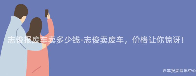 志俊报废车卖多少钱-志俊卖废车，价格让你惊讶！