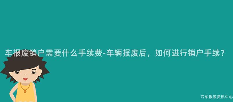 车报废销户需要什么手续费-车辆报废后，如何进行销户手续？