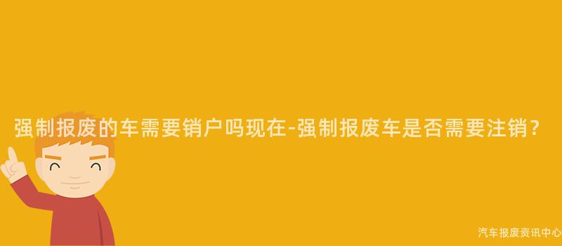 强制报废的车需要销户吗现在-强制报废车是否需要注销？
