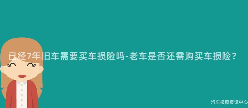 已经7年旧车需要买车损险吗-老车是否还需购买车损险？