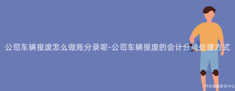 公司车辆报废怎么做账分录呢-公司车辆报废的会计分录处理方式
