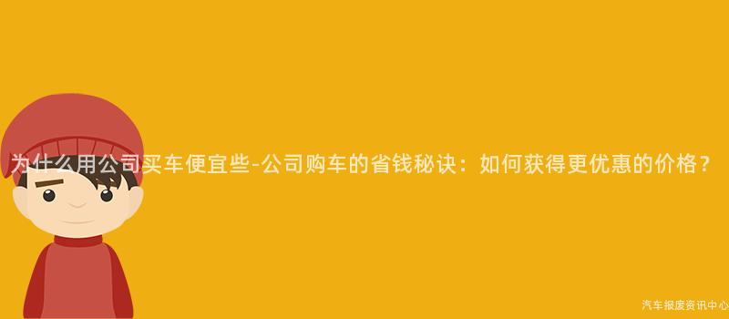 为什么用公司买车便宜些-公司购车的省钱秘诀：如何获得更优惠的价格？
