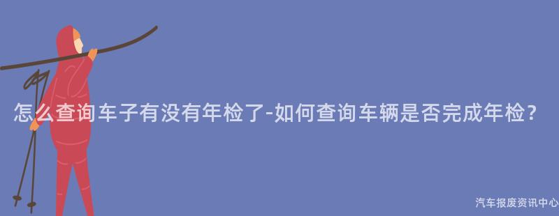 怎么查询车子有没有年检了-如何查询车辆是否完成年检？