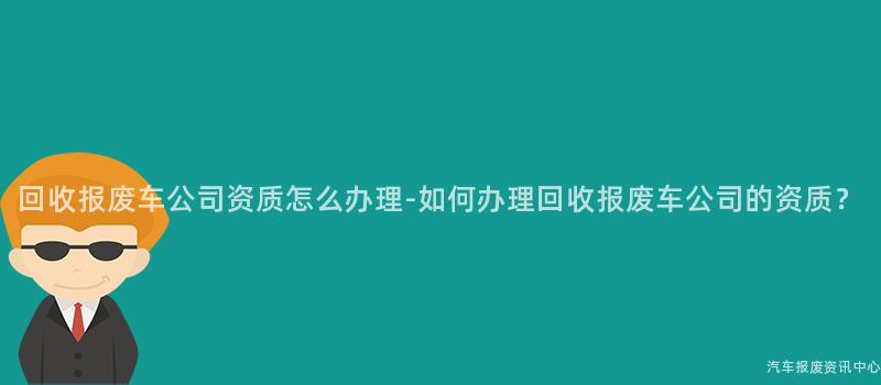 回收报废车公司资质怎么办理-如何办理回收报废车公司的资质？