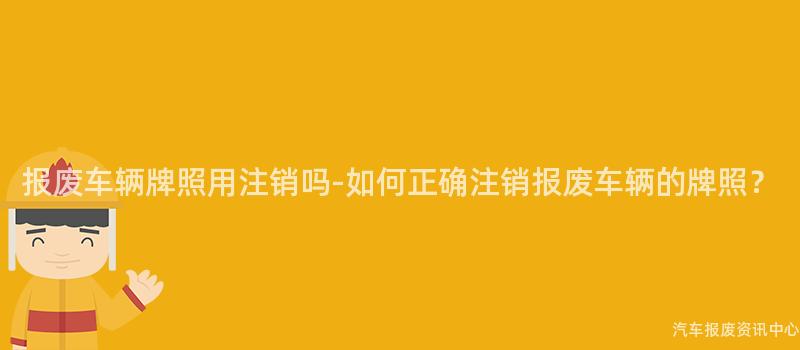 报废车辆牌照用注销吗-如何正确注销报废车辆的牌照？