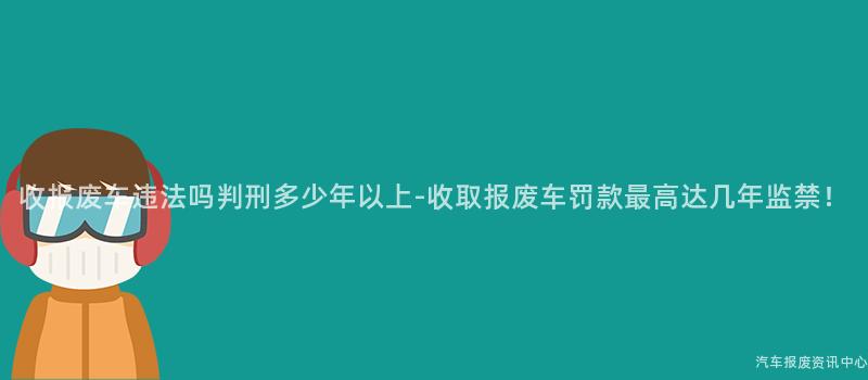 收报废车违法吗判刑多少年以上-收取报废车罚款最高达几年监禁！