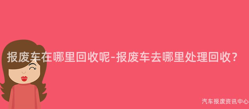 报废车在哪里回收呢-报废车去哪里处理回收？