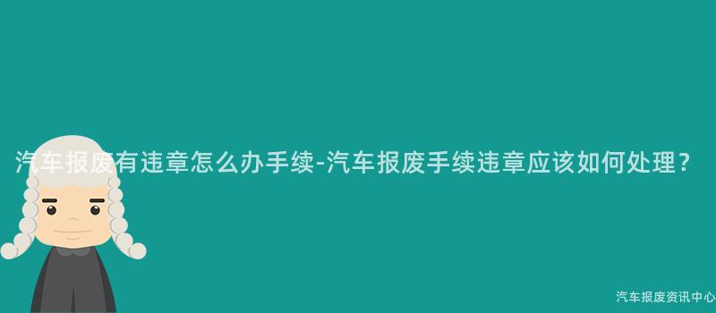 汽车报废有违章怎么办手续-汽车报废手续违章应该如何处理？