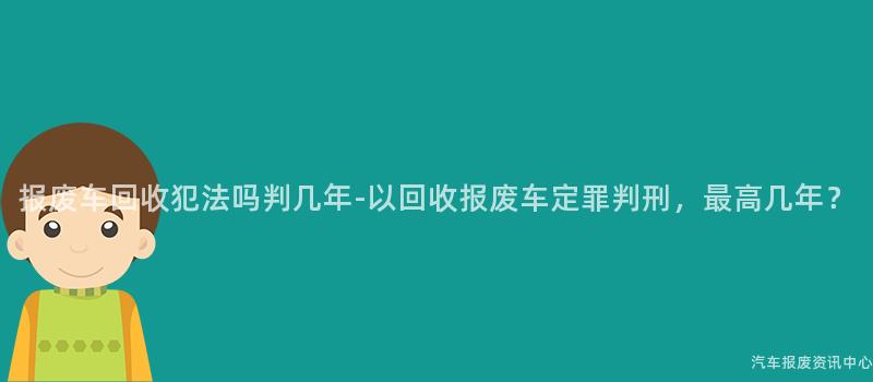 报废车回收犯法吗判几年-以回收报废车定罪判刑，最高几年？