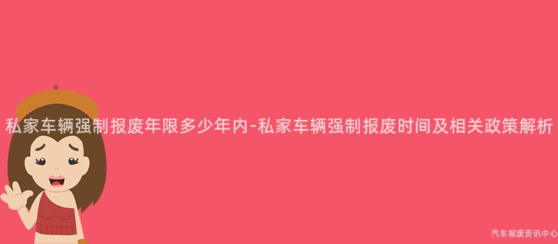 私家车辆强制报废年限多少年内-私家车辆强制报废时间及相关政策解析