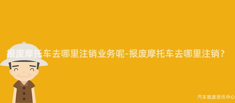 报废摩托车去哪里注销业务呢-报废摩托车去哪里注销？