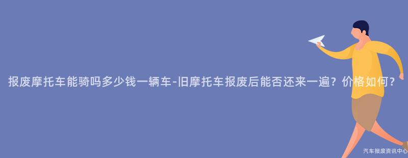 报废摩托车能骑吗多少钱一辆车-旧摩托车报废后能否还来一遍？价格如何？