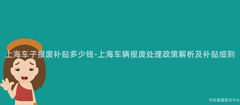 上海车子报废补贴多少钱-上海车辆报废处理政策解析及补贴细则
