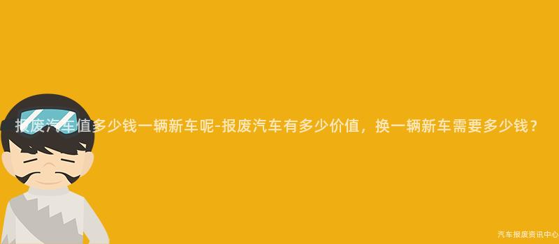 报废汽车值多少钱一辆新车呢-报废汽车有多少价值，换一辆新车需要多少钱？