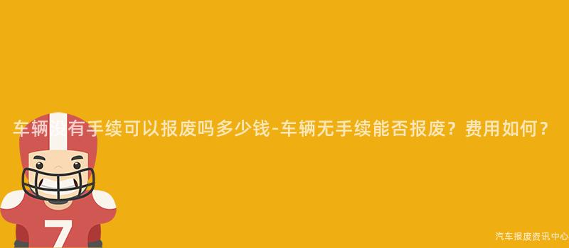 车辆没有手续可以报废吗多少钱-车辆无手续能否报废？费用如何？