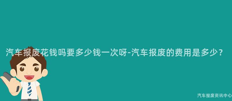 汽车报废花钱吗要多少钱一次呀-汽车报废的费用是多少？
