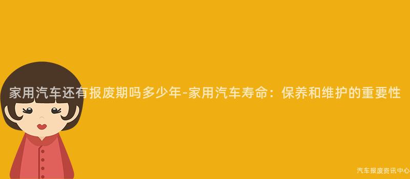 家用汽车还有报废期吗多少年-家用汽车寿命：保养和维护的重要性