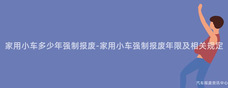 家用小车多少年强制报废-家用小车强制报废年限及相关规定