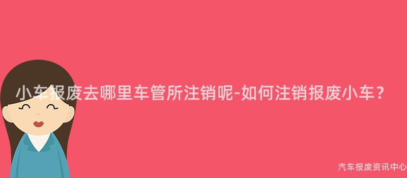 小车报废去哪里车管所注销呢-如何注销报废小车？