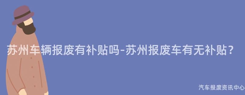 苏州车辆报废有补贴吗-苏州报废车有无补贴？