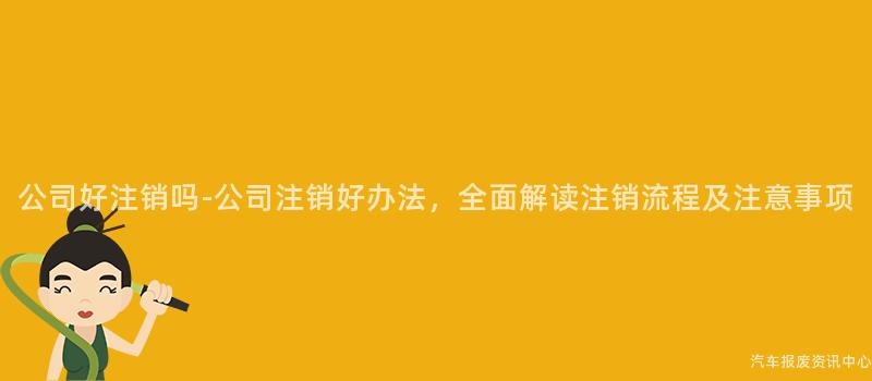 公司好注销吗-公司注销好办法，全面解读注销流程及注意事项