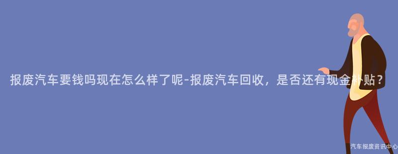 报废汽车要钱吗现在怎么样了呢-报废汽车回收，是否还有现金补贴？