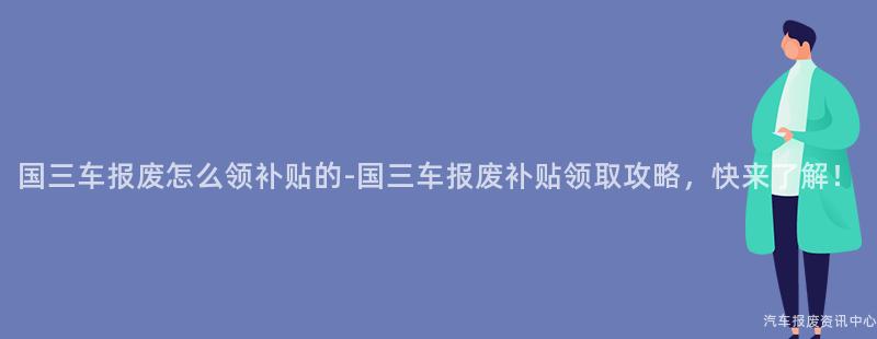 国三车报废怎么领补贴的-国三车报废补贴领取攻略，快来了解！