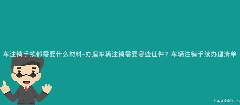 车注销手续都需要什么材料-办理车辆注销需要哪些证件？车辆注销手续办理清单