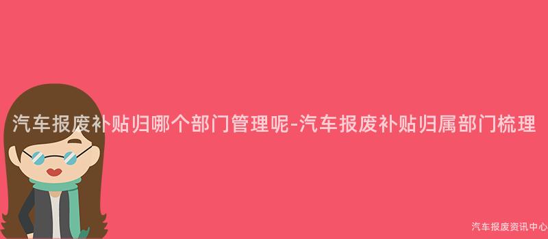 汽车报废补贴归哪个部门管理呢-汽车报废补贴归属部门梳理