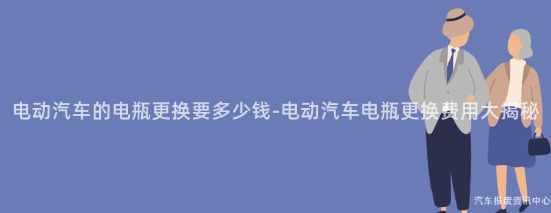 电动汽车的电瓶更换要多少钱-电动汽车电瓶更换费用大揭秘