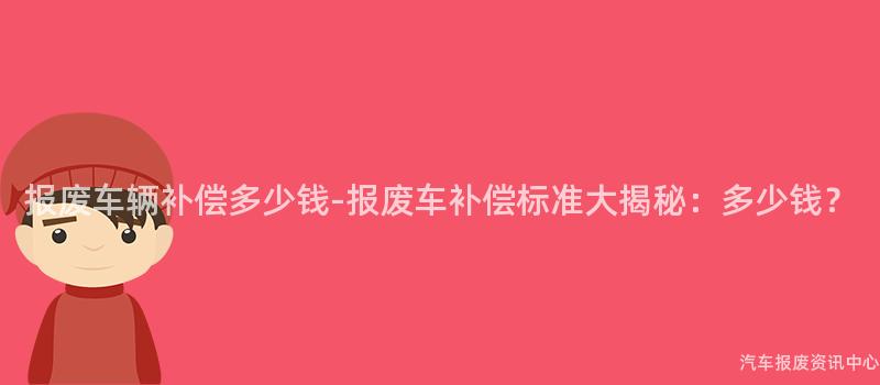 报废车辆补偿多少钱-报废车补偿标准大揭秘：多少钱？