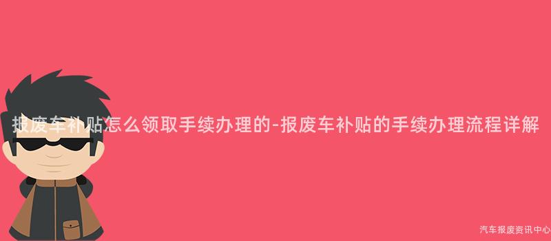 报废车补贴怎么领取手续办理的-报废车补贴的手续办理流程详解