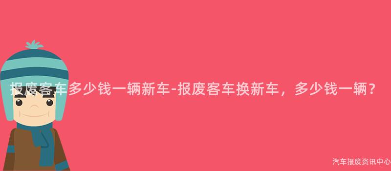 报废客车多少钱一辆新车-报废客车换新车，多少钱一辆？