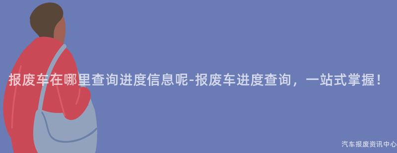 报废车在哪里查询进度信息呢-报废车进度查询，一站式掌握！