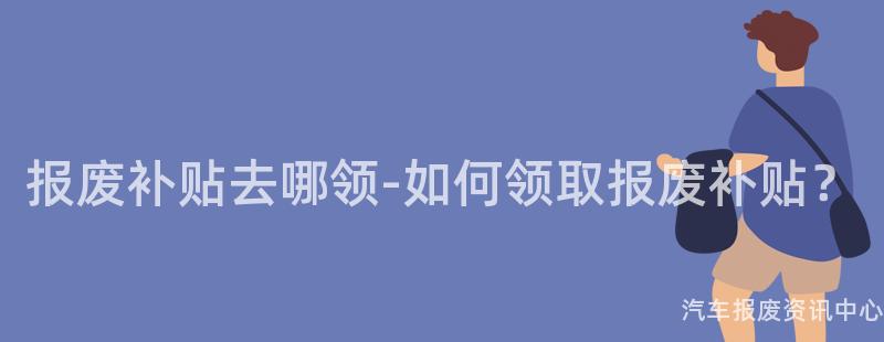 报废补贴去哪领-如何领取报废补贴？