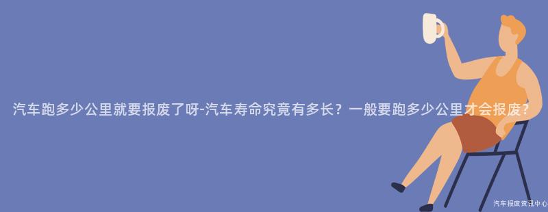 汽车跑多少公里就要报废了呀-汽车寿命究竟有多长？一般要跑多少公里才会报废？
